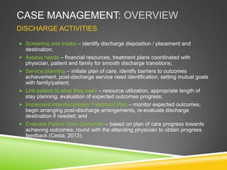 CASE MANAGEMENT: OVERVIEW
DISCHARGE ACTIVITIES
 Screening and Intake – identify discharge disposition / placement and
destination;
 Assess needs – financial resources, treatment plans coordinated with
physician, patient and family for smooth discharge transitions;
 Service planning – initiate plan of care, identify barriers to outcomes
achievement, post-discharge service need identification, setting mutual goals
with family/patient;
 Link patient to what they need – resource utilization, appropriate length of
stay planning, evaluation of expected outcomes progress;
 Implement Interdisciplinary Treatment Plan – monitor expected outcomes,
begin arranging post-discharge arrangements, re-evaluate discharge
destination if needed; and
 Evaluate Patient Care Outcomes – based on plan of care progress towards
achieving outcomes; round with the attending physician to obtain progress
feedback (Cesta, 2013).
 