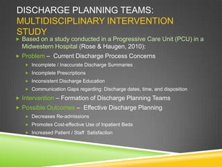 DISCHARGE PLANNING TEAMS:
MULTIDISCIPLINARY INTERVENTION
STUDY
 Based on a study conducted in a Progressive Care Unit (PCU) in a
Midwestern Hospital (Rose & Haugen, 2010):
 Problem – Current Discharge Process Concerns
 Incomplete / Inaccurate Discharge Summaries
 Incomplete Prescriptions
 Inconsistent Discharge Education
 Communication Gaps regarding: Discharge dates, time, and disposition
 Intervention – Formation of Discharge Planning Teams
 Possible Outcomes – Effective Discharge Planning
 Decreases Re-admissions
 Promotes Cost-effective Use of Inpatient Beds
 Increased Patient / Staff Satisfaction
 