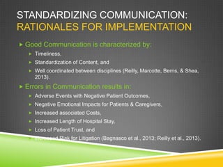 STANDARDIZING COMMUNICATION:
RATIONALES FOR IMPLEMENTATION
 Good Communication is characterized by:
 Timeliness,
 Standardization of Content, and
 Well coordinated between disciplines (Reilly, Marcotte, Berns, & Shea,
2013).
 Errors in Communication results in:
 Adverse Events with Negative Patient Outcomes,
 Negative Emotional Impacts for Patients & Caregivers,
 Increased associated Costs,
 Increased Length of Hospital Stay,
 Loss of Patient Trust, and
 Increased Risk for Litigation (Bagnasco et al., 2013; Reilly et al., 2013).
 