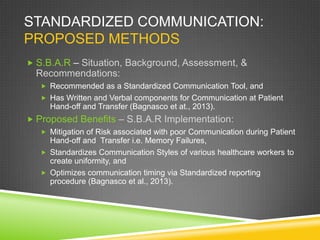 STANDARDIZED COMMUNICATION:
PROPOSED METHODS
 S.B.A.R – Situation, Background, Assessment, &
Recommendations:
 Recommended as a Standardized Communication Tool, and
 Has Written and Verbal components for Communication at Patient
Hand-off and Transfer (Bagnasco et at., 2013).
 Proposed Benefits – S.B.A.R Implementation:
 Mitigation of Risk associated with poor Communication during Patient
Hand-off and Transfer i.e. Memory Failures,
 Standardizes Communication Styles of various healthcare workers to
create uniformity, and
 Optimizes communication timing via Standardized reporting
procedure (Bagnasco et al., 2013).
 