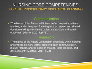 NURSING CORE COMPETENCIES:
FOR INTERDISCIPLINARY DISCHARGE PLANNING
Communication
 “The Nurse of the Future will interact effectively with patients,
families, and colleagues, fostering mutual respect and shared
decision making to enhance patient satisfaction and health
outcomes” (Masters, 2014, p.78).
Teamwork
 “The Nurse of the Future will function effectively within nursing
and interdisciplinary teams, fostering open communication,
mutual respect, shared decision making, team learning, and
development” (Masters, 2014, p.78)
 