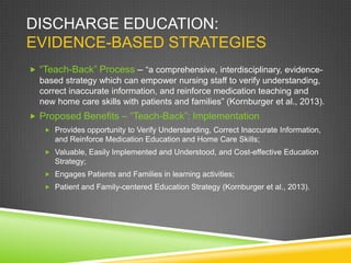 DISCHARGE EDUCATION:
EVIDENCE-BASED STRATEGIES
 “Teach-Back” Process – “a comprehensive, interdisciplinary, evidence-
based strategy which can empower nursing staff to verify understanding,
correct inaccurate information, and reinforce medication teaching and
new home care skills with patients and families” (Kornburger et al., 2013).
 Proposed Benefits – “Teach-Back”: Implementation
 Provides opportunity to Verify Understanding, Correct Inaccurate Information,
and Reinforce Medication Education and Home Care Skills;
 Valuable, Easily Implemented and Understood, and Cost-effective Education
Strategy;
 Engages Patients and Families in learning activities;
 Patient and Family-centered Education Strategy (Kornburger et al., 2013).
 