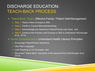 DISCHARGE EDUCATION:
TEACH-BACK PROCESS
 “Teach-Back” Goal – Effective Family / Patient Self-Management:
 Step 1: Teach a New Concept or Skill,
 Step 2: Clarify or Correct Misunderstandings,
 Step 3: Acknowledge any Questions Patient/Family may Have, and
 Step 4: Continue the Process until Concept or Skill is Understood (Kornburger
et al., 2013).
 Nurse Competencies – Understand Health Literacy Principles:
 Encourage Patient/Family Questions,
 Use Plain Language,
 Limit Teaching to 3-5 Concepts, and
 Document “Teach-Back” education in the approved form (Kornburger et al.,
2013).
 