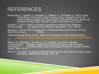 REFERENCES
Kornburger, C., Gibson, C., Sadowski, S., Maletta, K., & Klingbeil, C. (2013). Using
“Teach-Back” to Promote a Safe Transition From Hospital to Home: An
Evidence-Based Approach to Improving the Discharge Process. Journal Of
Pediatric Nursing, 28(3), 282-291. doi:10.1016/j.pedn.2012.10.007
Lattimer, C. (2011). When It Comes to Transitions in Patient Care, Effective
Communication Can Make All the Difference. Generations, 35(1), 69-72.
Masters, K. (2014). Role Development in Professional Nursing Practice. (3rd ed.).
New York: Jones & Bartlett.
Oxford University Press. (2014). Shannon and Weaver’s model. Retrieved from
http://www.oxfordreference.com/view/10.1093/oi/authority.201108031004594
36
Reilly, J. B., Marcotte, L. M., Berns, J. S., & Shea, J. A. (2013). Handoff
Communication Between Hospital and Outpatient Dialysis Units at Patient
Discharge: A Qualitative Study. Joint Commission Journal On Quality & Patient
Safety, 39(2), 70-76.
Rose, K., & Haugen, M. (2010). Discharge planning: your last chance to make a good
impression. MEDSURG Nursing, 19(1), 47.
 