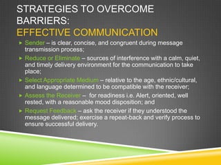 STRATEGIES TO OVERCOME
BARRIERS:
EFFECTIVE COMMUNICATION
 Sender – is clear, concise, and congruent during message
transmission process;
 Reduce or Eliminate – sources of interference with a calm, quiet,
and timely delivery environment for the communication to take
place;
 Select Appropriate Medium – relative to the age, ethnic/cultural,
and language determined to be compatible with the receiver;
 Assess the Receiver – for readiness i.e. Alert, oriented, well
rested, with a reasonable mood disposition; and
 Request Feedback – ask the receiver if they understood the
message delivered; exercise a repeat-back and verify process to
ensure successful delivery.
 