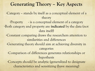 Generating Theory – Key Aspects
-Category – stands by itself as a conceptual element of a
theory
-Property - is a conceptual element of a category
-Both category and property are indicated by the data (not
data itself)
-Constant comparing draws the researchers attention to
similarities and differences
-Generating theory should aim at achieving diversity in
categories
-Comparison of differences generates relationships or
hypothesis
-Concepts should be analytic (generalized to designate
characteristics and sensitizing (have meaning)
 