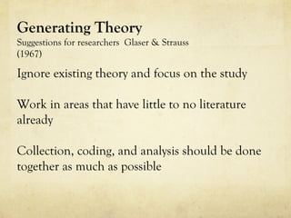Generating Theory
Suggestions for researchers Glaser & Strauss
(1967)
Ignore existing theory and focus on the study
Work in areas that have little to no literature
already
Collection, coding, and analysis should be done
together as much as possible
 