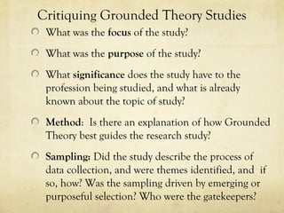 Critiquing Grounded Theory Studies
What was the focus of the study?
What was the purpose of the study?
What significance does the study have to the
profession being studied, and what is already
known about the topic of study?
Method: Is there an explanation of how Grounded
Theory best guides the research study?
Sampling: Did the study describe the process of
data collection, and were themes identified, and if
so, how? Was the sampling driven by emerging or
purposeful selection? Who were the gatekeepers?
 