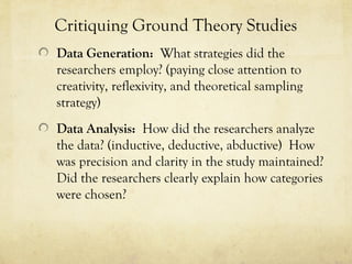 Critiquing Ground Theory Studies
Data Generation: What strategies did the
researchers employ? (paying close attention to
creativity, reflexivity, and theoretical sampling
strategy)
Data Analysis: How did the researchers analyze
the data? (inductive, deductive, abductive) How
was precision and clarity in the study maintained?
Did the researchers clearly explain how categories
were chosen?
 