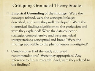 Critiquing Grounded Theory Studies
Empirical Grounding of the findings: Were the
concepts related, were the concepts linkages
described, and were they well developed? Were the
theoretical findings significant to the profession and
were they explained? Were the data-collection
strategies comprehensive and were analytical
interpretations conceptual and broad? Were the
findings applicable to the phenomenon investigated?
o Conclusions: Had the study addressed
recommendations? Were they appropriate? Any
reference to future research? And, were they related to
the findings?
 