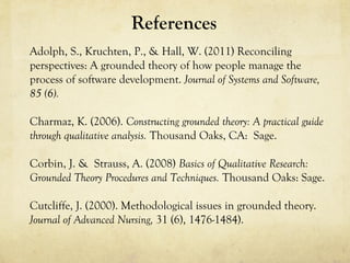 References
Adolph, S., Kruchten, P., & Hall, W. (2011) Reconciling
perspectives: A grounded theory of how people manage the
process of software development. Journal of Systems and Software,
85 (6).
Charmaz, K. (2006). Constructing grounded theory: A practical guide
through qualitative analysis. Thousand Oaks, CA: Sage.
Corbin, J. & Strauss, A. (2008) Basics of Qualitative Research:
Grounded Theory Procedures and Techniques. Thousand Oaks: Sage.
Cutcliffe, J. (2000). Methodological issues in grounded theory.
Journal of Advanced Nursing, 31 (6), 1476-1484).
 