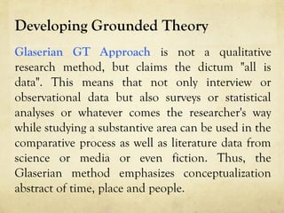 Developing Grounded Theory
Glaserian GT Approach is not a qualitative
research method, but claims the dictum "all is
data". This means that not only interview or
observational data but also surveys or statistical
analyses or whatever comes the researcher's way
while studying a substantive area can be used in the
comparative process as well as literature data from
science or media or even fiction. Thus, the
Glaserian method emphasizes conceptualization
abstract of time, place and people.
 