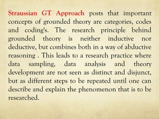 Straussian GT Approach posts that important
concepts of grounded theory are categories, codes
and coding's. The research principle behind
grounded theory is neither inductive nor
deductive, but combines both in a way of abductive
reasoning . This leads to a research practice where
data sampling, data analysis and theory
development are not seen as distinct and disjunct,
but as different steps to be repeated until one can
describe and explain the phenomenon that is to be
researched.
 