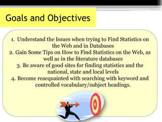 1. Understand the Issues when trying to Find Statistics on
the Web and in Databases
2. Gain Some Tips on How to Find Statistics on the Web, as
well as in the literature databases
3. Be aware of good sites for finding statistics and the
national, state and local levels
4. Become reacquainted with searching with keyword and
controlled vocabulary/subject headings.
Goals and Objectives
 
