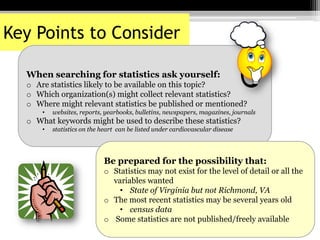 Key Points to Consider
When searching for statistics ask yourself:
o Are statistics likely to be available on this topic?
o Which organization(s) might collect relevant statistics?
o Where might relevant statistics be published or mentioned?
• websites, reports, yearbooks, bulletins, newspapers, magazines, journals
o What keywords might be used to describe these statistics?
• statistics on the heart can be listed under cardiovascular disease
Be prepared for the possibility that:
o Statistics may not exist for the level of detail or all the
variables wanted
• State of Virginia but not Richmond, VA
o The most recent statistics may be several years old
• census data
o Some statistics are not published/freely available
 