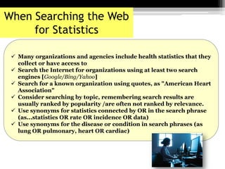 Many organizations and agencies include health statistics that they
collect or have access to
 Search the Internet for organizations using at least two search
engines [Google/Bing/Yahoo]
 Search for a known organization using quotes, as "American Heart
Association"
 Consider searching by topic, remembering search results are
usually ranked by popularity /are often not ranked by relevance.
 Use synonyms for statistics connected by OR in the search phrase
(as...statistics OR rate OR incidence OR data)
 Use synonyms for the disease or condition in search phrases (as
lung OR pulmonary, heart OR cardiac)
When Searching the Web
for Statistics
 