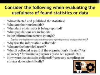 Consider the following when evaluating the
usefulness of found statistics or data
• Who collected and published the statistics?
• What are their credentials?
• What data or statistics is being reported?
• What populations are included?
• Is the information current enough?
(Often a time lag between data collection & data reporting because analysis takes time)
• Why was the information collected?
• Who are the intended users?
• What it collected as part of the organization's mission? for
advocacy? for business purposes (as to sell a product?)
• How were the statistics collected? Were any samplings or
surveys done scientifically?
 