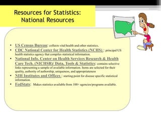 • US Census Bureau: collects vital health and other statistics.
• CDC National Center for Health Statistics (NCHS) : principal US
health statistics agency that compiles statistical information.
• National Info. Center on Health Services Research & Health
Care Tech. (NICHSR)/ Data, Tools & Statistics: contains selective
links representing a sample of available information. Items are selected for their
quality, authority of authorship, uniqueness, and appropriateness
• NIH Institutes and Offices : starting point for disease specific statistical
information.
• FedStats: Makes statistics available from 100+ agencies/programs available.
Resources for Statistics:
National Resources
 
