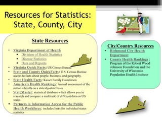 State Resources
• Virginia Department of Health
 Division of Health Statistics
 Disease Statistics
 Data and Reports
• Virginia Quick Facts: US Census Bureau
• State and County QuickFacts: U.S. Census Bureau:
access to facts about people, business, and geography.
• State Health Facts: Kaiser Family Foundation
• America's Health Rankings: Annual assessment of the
nation`s health on a state-by-state basis.
• StateMaster: statistical database which allows you to
research and compare a multitude of different data on US
states
 Partners in Information Access for the Public
Health Workforce: includes links for individual states
statistics
Resources for Statistics:
State, County, City
City/Country Resources
• Richmond City Health
Department
• County Health Rankings :
Program of the Robert Wood
Johnson Foundation and the
University of Wisconsin
Population Health Institute
 