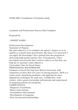 NURS 6002: Foundations of Graduate Study
Academic and Professional Success Plan Template
Prepared by:
<INSERT NAME>
Professional Development
Statement of Purpose
My main objective is to complete my master’s degree so as to
qualify as a psych nurse practitioner. My focus is to learn how I
can apply the knowledge I have gained from this program in
delivering high-quality patient care. Consequently, I have
developed several goals that I need to achieve so that they can
help me in meeting y main objective.
Curriculum Vitae for Psych Nurse
PROFESIONAL BACKGROUND
Graduate in Psych Nursing from Warren University with
experience of more than two years in nursing practice. Skill as a
youth coach, identifying problems, and applying the most
appropriate techniques for each case. Collaborator, team
worker, with a good relationship with patients and experienced
in preparing patient care programs.
COMPETENCES
-Diagnosis of problems.
-Direct interventions.
-Consultation and treatment.
-Development of programs.
-Easy for personal relationships.
 