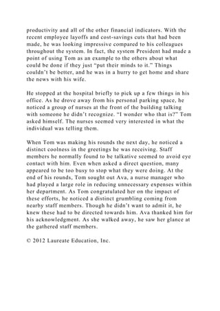 productivity and all of the other financial indicators. With the
recent employee layoffs and cost-savings cuts that had been
made, he was looking impressive compared to his colleagues
throughout the system. In fact, the system President had made a
point of using Tom as an example to the others about what
could be done if they just “put their minds to it.” Things
couldn’t be better, and he was in a hurry to get home and share
the news with his wife.
He stopped at the hospital briefly to pick up a few things in his
office. As he drove away from his personal parking space, he
noticed a group of nurses at the front of the building talking
with someone he didn’t recognize. “I wonder who that is?” Tom
asked himself. The nurses seemed very interested in what the
individual was telling them.
When Tom was making his rounds the next day, he noticed a
distinct coolness in the greetings he was receiving. Staff
members he normally found to be talkative seemed to avoid eye
contact with him. Even when asked a direct question, many
appeared to be too busy to stop what they were doing. At the
end of his rounds, Tom sought out Ava, a nurse manager who
had played a large role in reducing unnecessary expenses within
her department. As Tom congratulated her on the impact of
these efforts, he noticed a distinct grumbling coming from
nearby staff members. Though he didn’t want to admit it, he
knew these had to be directed towards him. Ava thanked him for
his acknowledgment. As she walked away, he saw her glance at
the gathered staff members.
© 2012 Laureate Education, Inc.
 