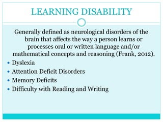 LEARNING DISABILITY 
Generally defined as neurological disorders of the 
brain that affects the way a person learns or 
processes oral or written language and/or 
mathematical concepts and reasoning (Frank, 2012). 
 Dyslexia 
 Attention Deficit Disorders 
 Memory Deficits 
 Difficulty with Reading and Writing 
 