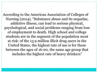 According to the American Association of Colleges of 
Nursing (2014), “Substance abuse and its sequelae, 
addictive illness, can lead to serious physical, 
psychological, and social problems ranging from loss 
of employment to death. High school and college 
students are in the segment of the population most 
at risk: of the 13.9 million illicit drug users in the 
United States, the highest rate of use is for those 
between the ages of 16-20, the same age group that 
includes the highest rate of heavy drinkers” 
 