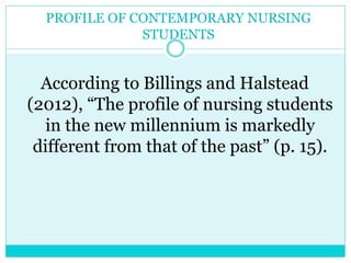 PROFILE OF CONTEMPORARY NURSING 
STUDENTS 
According to Billings and Halstead 
(2012), “The profile of nursing students 
in the new millennium is markedly 
different from that of the past” (p. 15). 
 