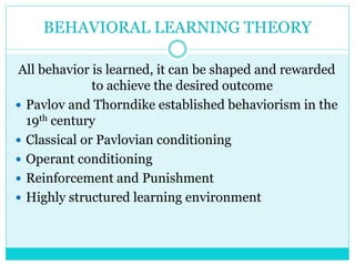 BEHAVIORAL LEARNING THEORY 
All behavior is learned, it can be shaped and rewarded 
to achieve the desired outcome 
 Pavlov and Thorndike established behaviorism in the 
19th century 
 Classical or Pavlovian conditioning 
 Operant conditioning 
 Reinforcement and Punishment 
 Highly structured learning environment 
 