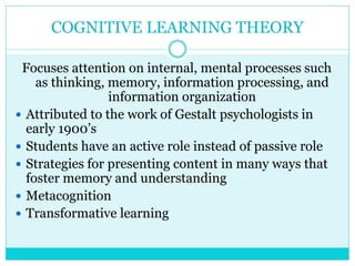 COGNITIVE LEARNING THEORY 
Focuses attention on internal, mental processes such 
as thinking, memory, information processing, and 
information organization 
 Attributed to the work of Gestalt psychologists in 
early 1900’s 
 Students have an active role instead of passive role 
 Strategies for presenting content in many ways that 
foster memory and understanding 
 Metacognition 
 Transformative learning 
 