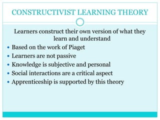 CONSTRUCTIVIST LEARNING THEORY 
Learners construct their own version of what they 
learn and understand 
 Based on the work of Piaget 
 Learners are not passive 
 Knowledge is subjective and personal 
 Social interactions are a critical aspect 
 Apprenticeship is supported by this theory 
 