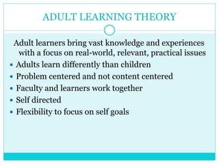 ADULT LEARNING THEORY 
Adult learners bring vast knowledge and experiences 
with a focus on real-world, relevant, practical issues 
 Adults learn differently than children 
 Problem centered and not content centered 
 Faculty and learners work together 
 Self directed 
 Flexibility to focus on self goals 
 