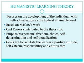 HUMANISTIC LEARNING THEORY 
Focuses on the development of the individual, with 
self-actualization as the highest attainable level 
 Based on Maslow’s work 
 Carl Rogers contributed to the theory too 
 Emphasizes personal freedom, choice, self-determination 
and self-actualization 
 Goals are to facilitate the learner’s positive attitude, 
self-esteem, responsibility and enthusiasm 
 