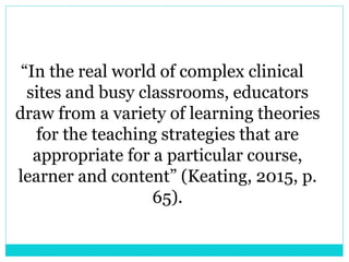 “In the real world of complex clinical 
sites and busy classrooms, educators 
draw from a variety of learning theories 
for the teaching strategies that are 
appropriate for a particular course, 
learner and content” (Keating, 2015, p. 
65). 
 