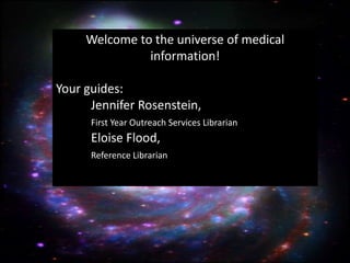 Welcome to the universe of medical
               information!

Your guides:
      Jennifer Rosenstein,
      First Year Outreach Services Librarian
      Eloise Flood,
      Reference Librarian
 