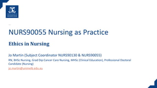 Ethics in Nursing
NURS90055 Nursing as Practice
Jo Martin (Subject Coordinator NURS90130 & NURS90055)
RN, BHSc Nursing, Grad Dip Cancer Care Nursing, MHSc (Clinical Education)​, Professional Doctoral
Candidate (Nursing)
jo.martin@unimelb.edu.au
 