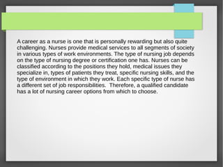 A career as a nurse is one that is personally rewarding but also quite
challenging. Nurses provide medical services to all segments of society
in various types of work environments. The type of nursing job depends
on the type of nursing degree or certification one has. Nurses can be
classified according to the positions they hold, medical issues they
specialize in, types of patients they treat, specific nursing skills, and the
type of environment in which they work. Each specific type of nurse has
a different set of job responsibilities. Therefore, a qualified candidate
has a lot of nursing career options from which to choose.
 