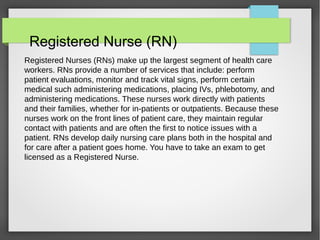 Registered Nurse (RN)
Registered Nurses (RNs) make up the largest segment of health care
workers. RNs provide a number of services that include: perform
patient evaluations, monitor and track vital signs, perform certain
medical such administering medications, placing IVs, phlebotomy, and
administering medications. These nurses work directly with patients
and their families, whether for in-patients or outpatients. Because these
nurses work on the front lines of patient care, they maintain regular
contact with patients and are often the first to notice issues with a
patient. RNs develop daily nursing care plans both in the hospital and
for care after a patient goes home. You have to take an exam to get
licensed as a Registered Nurse.
 
