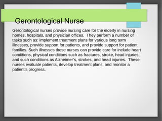 Gerontological Nurse
Gerontological nurses provide nursing care for the elderly in nursing
homes, hospitals, and physician offices. They perform a number of
tasks such as: implement treatment plans for various long term
illnesses, provide support for patients, and provide support for patient
families. Such illnesses these nurses can provide care for include heart
conditions, physical conditions such as fractures, stroke, head injuries,
and such conditions as Alzheimer’s, strokes, and head injuries. These
nurses evaluate patients, develop treatment plans, and monitor a
patient’s progress.
 