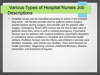 Various Types of Hospital Nurses Job
Descriptions
●
Hospital nurses can be classified according to where in the hospital
they work. OR Nurses provide care for patients before surgery,
assists doctors during surgery, and provide care for patients after
surgery. Emergency Room (ER) nurses are the first to take care of
patients when they come in with a medical emergency. Psychiatric
Nurses care for patients with medical problems, psychiatric disorders,
or substance abuse problems in hospitals and community health
centers. Pediatric Nurses care for infants and children in primary care
facilities, hospitals, and critical care facilities. Their work focuses on
health promotion, diagnosing common childhood illnesses, disease
prevention, and treatment of injuries.
 