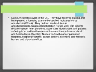 ● Nurse Anesthetists work in the OR. They have received training and
have passed a licensing exam to be certified registered nurse
anesthetists(CRNA). They perform similar duties as
anesthesiologists. Cardiac Rehabilitation Nurses work with patients
recovering from heart problems. Acute Care Nurses work with patients
suffering from sudden illnesses such as respiratory distress, shock,
and heart attacks. Oncology Nurses work with cancer patients in
hospitals, hospice programs, cancer centers, extended care facilities,
homes, and physician offices.
 
