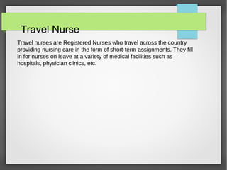 Travel Nurse
Travel nurses are Registered Nurses who travel across the country
providing nursing care in the form of short-term assignments. They fill
in for nurses on leave at a variety of medical facilities such as
hospitals, physician clinics, etc.
 