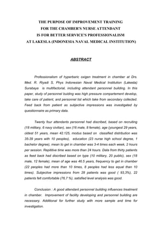 THE PURPOSE OF IMPROVEMENT TRAINING
           FOR THE CHAMBER'S NURSE ATTENDANT
        IS FOR BETTER SERVICE'S PROFESSIONALISM
 AT LAKESLA (INDONESIA NAVAL MEDICAL INSTITUTION)



                                 ABSTRACT



       Professionalism of hyperbaric oxigen treatment in chamber at Drs.
Med. R. Riyadi S, Phys Indonesian Naval Medical Institution (Lakesla)
Surabaya    is multifactorial, including attendant personnel building. In this
paper, study of personnel buiding was high pressure compartement develop,
take care of patient, and personnel list which take from secondary collected.
Feed back from patient as subjective impressions was investigated by
questionnaire as primary data.


       Twenty four attendants personnel had discribed, based on recruiting
(18 military, 6 navy civilian), sex (16 male, 8 female), age (youngest 29 years,
oldest 51 years, mean 42.125, modus based on classified distribution was
35-39 years with 10 peoples), education (23 nurse high school degree, 1
bachelor degree), mean to get in chamber was 3-4 times each week, 2 hours
per session. Repititive time was more than 24 hours. Data from thirty patients
as feed back had discribed based on type (10 military, 20 public), sex (18
male, 12 female), mean of age was 46.5 years, frequency to get in chamber
(22 peoples had more than 10 times, 8 peoples had less equal than 10
times). Subjective impressions from 28 patients was good ( 93,3%), 22
patients felt comfortable (76,7 %), satisfied level analysis was good.


       Conclusion : A good attendant personnel building influences treatment
in chamber. Improvement of facility developing and personnel building are
necessary. Additional for further study with more sample and time for
investigation.
 