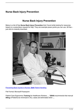 Nurse Back Injury Prevention


                       Nurse Back Injury Prevention
Below is a list of free Nurse Back Injury Prevention that I found while looking for resources
based on a subscribers request for help. They are example power points you can use. All free –
just click to instantly download.




Preventing Back Injuries in Nurses: Safe Patient Handling

File Format: Microsoft Powerpoint

Patient Care Ergonomics Training for Healthcare Workers … “OSHA recommends that manual
lifting of Patients be minimized in ALL cases and eliminated when …




                                                                                         1/3
 