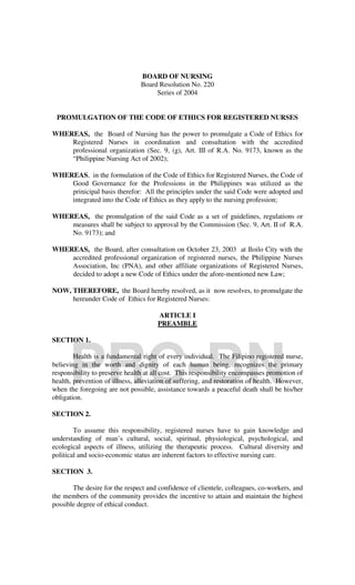 BOARD OF NURSING
                                Board Resolution No. 220
                                     Series of 2004


 PROMULGATION OF THE CODE OF ETHICS FOR REGISTERED NURSES

WHEREAS, the Board of Nursing has the power to promulgate a Code of Ethics for
    Registered Nurses in coordination and consultation with the accredited
    professional organization (Sec. 9, (g), Art. III of R.A. No. 9173, known as the
    “Philippine Nursing Act of 2002);

WHEREAS, in the formulation of the Code of Ethics for Registered Nurses, the Code of
    Good Governance for the Professions in the Philippines was utilized as the
    prinicipal basis therefor: All the principles under the said Code were adopted and
    integrated into the Code of Ethics as they apply to the nursing profession;

WHEREAS, the promulgation of the said Code as a set of guidelines, regulations or
    measures shall be subject to approval by the Commission (Sec. 9, Art. II of R.A.
    No. 9173); and

WHEREAS, the Board, after consultation on October 23, 2003 at Iloilo City with the
    accredited professional organization of registered nurses, the Philippine Nurses
    Association, Inc (PNA), and other affiliate organizations of Registered Nurses,
    decided to adopt a new Code of Ethics under the afore-mentioned new Law;

NOW, THEREFORE, the Board hereby resolved, as it now resolves, to promulgate the
     hereunder Code of Ethics for Registered Nurses:

                                      ARTICLE I
                                      PREAMBLE




      PRC-BN
SECTION 1.

        Health is a fundamental right of every individual. The Filipino registered nurse,
believing in the worth and dignity of each human being, recognizes the primary
responsibility to preserve health at all cost. This responsibility encompasses promotion of
health, prevention of illness, alleviation of suffering, and restoration of health. However,
when the foregoing are not possible, assistance towards a peaceful death shall be his/her
obligation.

SECTION 2.

        To assume this responsibility, registered nurses have to gain knowledge and
understanding of man’s cultural, social, spiritual, physiological, psychological, and
ecological aspects of illness, utilizing the therapeutic process. Cultural diversity and
political and socio-economic status are inherent factors to effective nursing care.

SECTION 3.

       The desire for the respect and confidence of clientele, colleagues, co-workers, and
the members of the community provides the incentive to attain and maintain the highest
possible degree of ethical conduct.
 