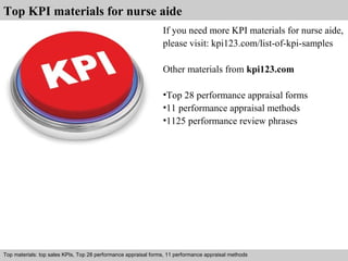 Top KPI materials for nurse aide 
If you need more KPI materials for nurse aide, 
please visit: kpi123.com/list-of-kpi-samples 
Other materials from kpi123.com 
•Top 28 performance appraisal forms 
•11 performance appraisal methods 
•1125 performance review phrases 
Top materials: top sales KPIs, Top 28 performance appraisal forms, 11 performance appraisal methods 
Interview questions and answers – free download/ pdf and ppt file 
