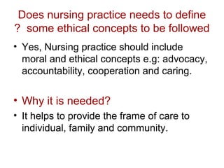 Does nursing practice needs to define
? some ethical concepts to be followed
• Yes, Nursing practice should include
moral and ethical concepts e.g: advocacy,
accountability, cooperation and caring.

• Why it is needed?
• It helps to provide the frame of care to
individual, family and community.

 