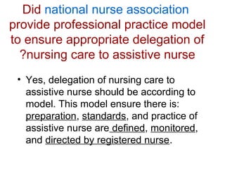 Did national nurse association
provide professional practice model
to ensure appropriate delegation of
?nursing care to assistive nurse
• Yes, delegation of nursing care to
assistive nurse should be according to
model. This model ensure there is:
preparation, standards, and practice of
assistive nurse are defined, monitored,
and directed by registered nurse.

 