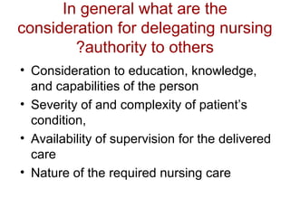 In general what are the
consideration for delegating nursing
?authority to others
• Consideration to education, knowledge,
and capabilities of the person
• Severity of and complexity of patient’s
condition,
• Availability of supervision for the delivered
care
• Nature of the required nursing care

 