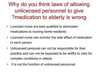 Why do you think laws of allowing
unlicensed personnel to give
?medication to elderly is wrong
• Licensed nurse are best qualified to administer
medications to nursing home residents
• Licensed nurse can monitor the side effect of medication
in each person
• Unlicensed personal can not be responsible for their
practice and can not be expected to be skillful to care for
complex conditions in elderly
•

It is not the function of unlicensed personnel.

 